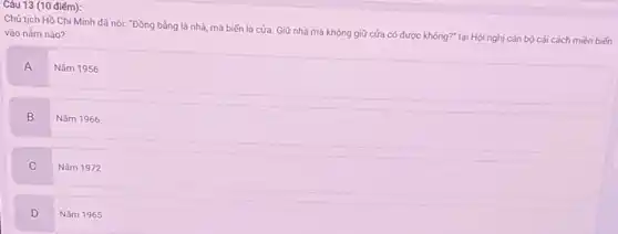 Câu 13 (10 điếm):
Chủ tịch Hồ Chi Minh đã nói: "Đồng bằng là nhà, mà biến là cửa. Giữ nhà mà không giữ cửa có được không?" tại Hội nghị cán bộ cải cách miền biến
vào nǎm nào?
A
Nǎm 1956
B
Nǎm 1966
C
Nǎm 1972
D
Nǎm 1965