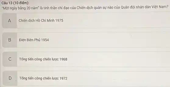 Câu 13 (10 điếm):
"Một ngày bằng 20 nǎm là tinh thần chỉ đạo của Chiến dịch quân sự nào của Quân đội nhân dân Việt Nam?
A
Chiến dịch Hồ Chí Minh 1975
B
Điện Biên Phủ 1954
C
Tổng tiến công chiến lược 1968
D
Tổng tiến công chiến lược 1972