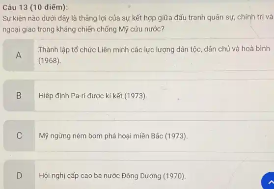 Câu 13 (10 điếm):
Sự kiện nào dưới đây là thẳng lợi của sự kết hợp giữa đấu tranh quân sự, chính trị và
ngoại giao trong kháng chiến chống Mỹ cứu nước?
A
.Thành lập tổ chức Liên minh các lực lượng dân tộc, dân chủ và hoà bình
(1968)
B
Hiệp định Pa-ri được kí kết (1973)
C
Mỹ ngừng ném bom phá hoại miền Bắc (1973)
D
Hội nghị cấp cao ba nước Đông Dương (1970)