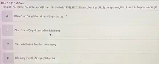 Câu 13 (10 điếm):
Trong Bài nói tại Đại hội sinh viên Việt Nam lần thứ hai (1958), Hồ Chí Minh cho rằng: để xây dựng chủ nghĩa xã hội thì cần phải có cái gì?
A
Cần có lao động trí óc và lao động chân tay
B
Cần có lao động và tinh thần cách mạng
C
Cần có trí tuệ và đạo đức cách mạng
D
Cần có lý thuyết kết hợp với thực tiến