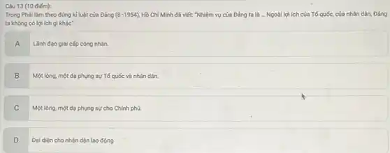 Câu 13 (10 điếm):
Trong Phải làm theo đúng kỉ luật của Đảng (8-1954) Hồ Chí Minh đã viết: "Nhiệm vụ của Đảng ta là ...Ngoài lợi ích của Tố quốc, của nhân dân, Đảng
ta không có lợi ích gì khác"
A
Lãnh đạo giai cấp công nhân.
B Một lòng, một dạ phụng sự Tổ quốc và nhân dân.
C
Một lòng, một dạ phụng sự cho Chính phú.
D
Đại diện cho nhân dân lao động