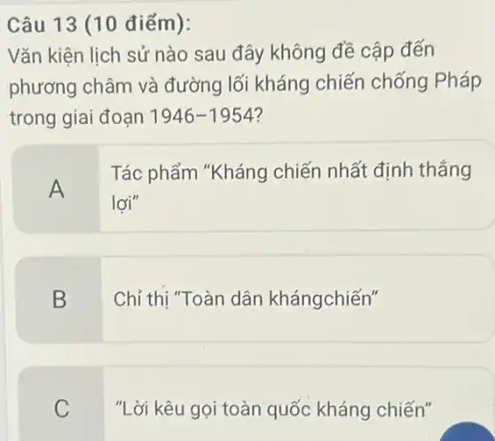 Câu 13 (10 điểm):
Vǎn kiện lịch sử nào sau đây không đề cập đến
phương châm và đường lối kháng chiến chống Pháp
trong giai đoạn 1946-1954
A
Tác phẩm "Kháng chiến nhất định thắng
lợi"
B
Chỉ thị "Toàn dân khángchiến"
C
"Lời kêu gọi toàn quốc kháng chiến"