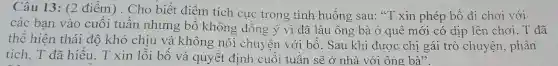 Câu 13: (2 điểm). Cho biết điểm tích cực trong tình huống sau: "T xin phép bố đi chơi với
các bạn vào cuối tuần nhưng bố không đồng ý vì đã lâu ông , bà ở quê mới có dịp lên chơi . T đã
thể hiện thái độ khó chịu và không nói chu iên với bố. Sau khi được chị gái trò chuyện, phân
tích, T đã hiểu.T xin lỗi bố và quyết định cuối tuần sẽ ở nhà với ông bà".