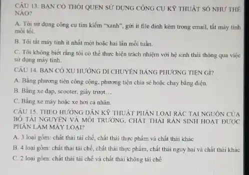 CÂU 13. BAN CÓ THÓI QUEN SỬ DỤNG CÔNG CU KÝ THUẢT SỐ NHU'THÊ
NAO?
A. Tôi sư dụng công cụ tìm kiếm "xanh", gửi ít file đỉnh kèm trong email,tắt máy tính
moi tói.
B. Tôi tắt máy tính ít nhất một hoặc hai lần mỗi tuần.
C. Tôi không biết rằng tôi có thể thực hiện trách nhiệm với hệ sinh thái thông qua việc
sử dụng máy tính.
CÂU 14. BAN CÓ XU HƯỚNG DI CHUYÊN BẢNG PHƯƠNG TIÊN Gi?
A. Bằng phương tiện công cộng, phương tiện chia sẻ hoặc chạy bằng điện.
B. Bằng xe đap scooter, giảy trượt __
C. Bằng xe máy hoặc xe hơi cá nhân.
CÂU 15. THEO HƯỚNG DÂN KỲ THUẬT PHÂN LOAI RÁC TẠI NGUÔN CỦA
BỘ TÀI NGUYÊN VÀ MÔI TRƯỜNG, CHẢT THẢI RẢN SINH HOAT ĐƯỚC
PHÂN LAM MÁY LOAI?
A. 3 loại gồm: chất thải tái chế, chất thải thực phẩm và chất thải khác
B. 4 loại gồm:chất thài tái chế.chất thải thực phẩm chất thái nguy hại và chất thải khác
C. 2 loại gồm:chất thải tái chế và chất thải không tải chế