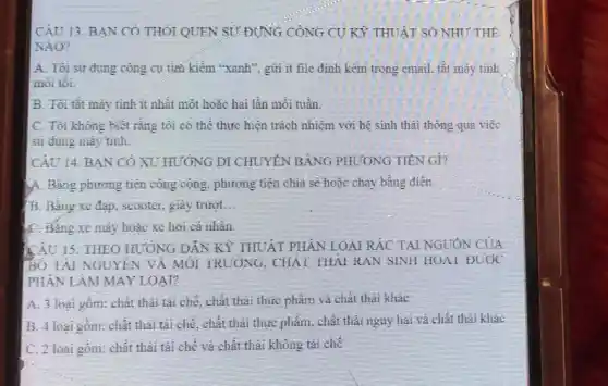 CÂU 13. BẠN CÓ THÔI QUEN SI/DUNG CÔNG CU KỲ THUẬT SO NHU' THÊ
NAO?
A. Toi su dung cong cụ tiai kiểm "xanh'gửi ít file định kẽm trong email, tắt máy tính
mới tôi.
B. Tôi tât máy tinh-ít nhất một hoặc hai lần mỏi tuần.
C. Tôi không biết rằng tôi có thể thực hiện trách nhiệm với hệ sinh thái thông qua viçc
sử dung máy tinh.
CAU 14: BAN CÓ XU HƯỚNG DI CHUYÊN BANG PHƯƠNG TIÊN GI?
A. Bỏng phương tiện công cộng, phương tiện chia sẽ hoặc chạy bằng điện.
11. Bang xe đap seooter, giay tringt __
C. Bang xe máy hoặc xe hơi cả nhân.
CÂU 13. THEO HƯỚNG DẪN K? THUẬT PHÂN LOAI RÁC TAI NGUỐN CỦA
HOTAL NOUYLN VA MOI TRUONG, CHAI THAI RAN SINH HOAI DUOC
PHAN LAM MAY LOAP
A. 3 loại gồm: chất thai tái chế, chất thai thực phẩm và chất thai khác
B. 4 loại gồm, chắt thái tái chế, chất thái thực phẩm. chất thải nguy hại và chất thải khác
C. 2 loại gồm: chất thái tái chế và chất thái không tái chè