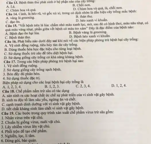 Câu 13. Bệnh thán thư phát sinh ở bộ phận nào của cây trông:
A. Lá.
B. Chồi non.
C. Chùm hoa và quả.
D. Chùm hoa và quả, lá, chồi non.
Câu 14. Cành, lá héo rũ, vỏ gốc xù xi, trong có dịch nhờn là dấu hiệu cây trồng mắc bệnh:
A. vàng lá greening.
B. thán thư.
C. đạo ôn.
D. héo xanh vi khuẩn.
Câu 15. "Vết bệnh trên lá lúa: chấm nhỏ màu xanh lụC.mờ, sau đó có hình thoi, màu nâu nhạt, có
quả màu vàng nhạt,phần giữa vết bệnh có màu tro xám"Đây là đặc điểm của bệnh nào:
A. Bệnh đạo ôn hại lúa.
B. Bệnh vàng lá greening,
C. Bệnh thán thư.
D. Bệnh héo xanh vi khuẩn.
Câu 16. Phát biểu nào dưới đây sai khi nói về các biện pháp phòng trừ bệnh hại cây trồng:
A. Vệ sinh đồng ruộng, tiêu hủy tàn dư cây trồng.
B. Dùng thuốc hóa học đặc hiệu cho từng loại bệnh.
C. Sử dụng thuốc trừ sâu để tiêu diệt bệnh hại.
D. Sử dụng giống cây trồng có khả nǎng kháng bệnh.
Câu 17. Trong các biện pháp phòng trừ bệnh hại sau:
1. Vệ sinh đồng ruộng.
2. Sử dụng giống cây trồng sạch bệnh.
3. Bón đầy đủ phân bón.
4. Sử dụng thuốc đǎc trị.
Biện pháp sử dụng cho các loại bệnh hại cây trồng là
D. 1,2,4 .
A. 1,2,3,4
B. 1.2.3.
C. 2,3,4
Câu 18. Chế phẩm nấm trừ sâu có tác dụng
A. sản sinh ra các hoạt chất ức chế sự phát triển của vi sinh vật gây bệnh.
B. sinh ra độc tố làm sâu yếu,ngừng ǎn và chết.
C. cạnh tranh dinh dưỡng với vi sinh vật gây bệnh.
D. tiết chất kháng sinh làm chết vi sinh vật gây bệnh.
Câu 19. Các bước trong quy trình xản xuất chế phẩm virus trừ sâu gồm:
1. Nhân virus trên vật chủ.
2. Chuẩn bị giống virus, nuôi vật chủ.
3. Lây nhiễm virus lên vật chủ.
4. Phối trộn để tạo chế phẩm.
5. Nghiền, lọc, li tâm.
6. Đóng gói, bảo quản.