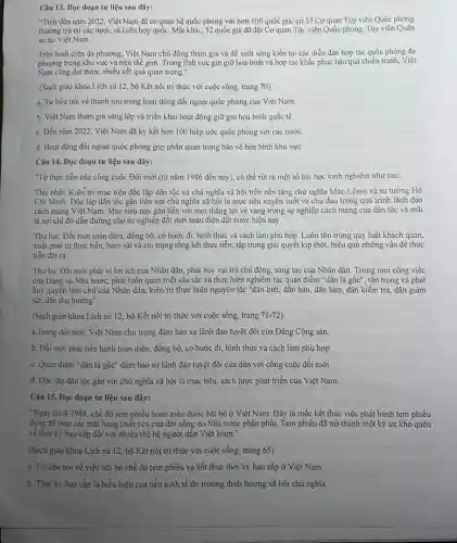 Câu 13. Đọc đoạn tư liệu sau dây:
"Tính đến nǎm 2022.Việt Nam đã có quan hệ quốc phòng với hơn 100 quốc gia, cứ 33 Cơ quan Tùy viên Quốc phòng
thường trú tại các nước và Liên hợp quốc. Mặt khác, 52 quốc gia đã đặt Cơ quan Tủy viên Quốc phòng, Tùy viên Quân
sự tại Việt Nam.
Trên bình diện đa phương, Việt Nam chủ động tham gia và đề xuất sáng kiến tại các diễn đàn hợp tác quốc phòng đa
phương trong khu vực và trên thế giới Trong lĩnh vực gin giữ hòa bình và hợp tác khắc phục hậu quả chiến tranh,Việt
Nam cũng đạt được nhiều kết quả quan trọng."
(Sách giáo khoa Lịch sử 12, bộ Kết nối tri thức với cuộc sống, trang 70).
a. Tư liệu nói về thành tựu trong hoạt động đối ngoại quốc phòng của Việt Nam.
b. Việt Nam tham gia sáng lập và triển khai hoạt động giữ gìn hòa bình quốc tế.
c. Đến nǎm 2022, Việt Nam đã ký kết hơn 100 hiệp ước quốc phòng với các nước.
d. Hoạt động đối ngoại quốc phòng góp phần quan trọng bảo vệ hòa bình khu vực.
Câu 14. Đọc đoạn tư liệu sau đây:
"Từ thực tiễn của công cuộc Đồi mới (từ nǎm 1986 đến nay), có thể rút ra một số bài học kinh nghiệm như sau:
Thứ nhất: Kiên tri mục tiêu độc lập dân tộc và chủ nghĩa xã hội trên nền tảng chủ nghĩa Mác-Lênin và tư tưởng Hồ
Chi Minh. Độc lập dân tộc gắn liền với chủ nghĩa xã hội là mục tiêu xuyên suốt và chủ đạo trong quá trình lãnh đạo
cách mạng Việt Nam Mục tiêu này gắn liền với mọi thǎng lợi vẻ vang trong sự nghiệp cách mạng của dân tộc và mãi
là sợi chi đỏ dẫn đường cho sự nghiệp đôi mới toản diện đất nước hiện nay.
Thứ hai: Đối mới toàn diện, đồng bộ có bước đi, hình thức và cách làm phù hợp. Luôn tôn trọng quy luật khách quan,
xuất phát từ thực tiền, bám sát vả coi trọng tổng kết thực tiễn; tập trung giải quyết kịp thời hiệu quả những vấn để thực
tiễn đặt ra.
Thứ ba: Đối mới phải vi lợi ích của Nhân dân, phát huy vai trò chủ động, sáng tạo của Nhân dân. Trong mọi công việc
của Đảng và Nhà nước, phải luôn quán triệt sâu sắc và thực hiện nghiêm túc quan điểm "dân là gốc", tôn trọng và phát
huy quyền làm chủ của Nhân dân, kiên trì thực hiện nguyên tắc "dân biết, dân bản, dân làm, dân kiềm tra, dân giám
sát, dân thụ hưởng".
(Sách giáo khoa Lịch sử 12, bộ Kết nối tri thức với cuộc sống, trang 71-72)
a.Trong đối mới, Việt Nam chủ trọng đảm bảo sự lãnh đạo tuyệt đối của Đảng Cộng sản.
b. Đổi mới phải tiến hành toàn diện, đồng bộ, có bước đi,hình thức và cách làm phù hợp.
c. Quan điểm "dân là gốc" đảm bảo sự lãnh đạo tuyệt đối của dân với công cuộc đổi mới.
d. Độc lập dân tộc gắn với chủ nghĩa xã hội là mục tiêu, sách lược phát triển của Việt Nam.
Câu 15. Đọc đoạn tư liệu sau đây:
"Ngày 01/4/1989 chế độ tem phiếu hoàn toàn được bãi bỏ ở Việt Nam. Đây là mốc kết thúc việc phát hành tem phiếu
dùng để mua các mặt hàng thiết yếu của đời sống do Nhà nước phân phối.Tem phiếu đã trở thành một ký ức khó quên
về thời kỳ bao cấp đối với nhiều thể hệ người dân Việt Nam."
(Sách giáo khoa Lịch sử 12, bộ Kết nối tri thức với cuộc sống, trang 65)
a. Tư liệu nói về việc bãi bỏ chế độ tem phiếu và kết thúc thời kỳ bao cấp ở Việt Nam.
b. Thời kỳ bao cấp là biểu hiện của nền kinh tế thị trường định hưởng xã hội chủ nghĩa.