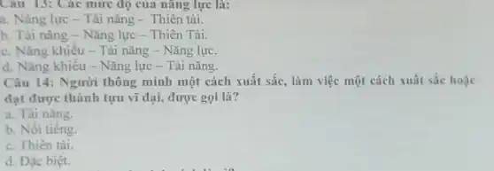 Câu 13: Các mức độ của nǎng lực là:
a. Nǎng lực - Tài nǎng - Thiên tài.
b. Tài nǎng - Nǎng lực - Thiên Tài
c. Nǎng khiếu - Tài nǎng - Nǎng lực.
d. Nǎng khiếu - Nǎng lực - Tài nǎng.
Câu 14: Người thông minh một cách xuất sắc, làm việc một cách xuất sắc hoặc
đạt được thành tựu vĩ đại, được gọi là?
a. Tài nǎng.
b. Nồi tiếng.
c. Thiên tài.
d. Đặc biệt.