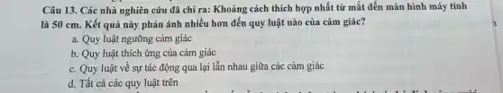 Câu 13. Các nhà nghiên cứu đã chỉ ra: Khoảng cách thích hợp nhất từ mắt đến màn hình máy tính
là 50 cm. Kết quả này phản ánh nhiều hơn đến quy luật nào của cảm giác?
a. Quy luật ngưỡng cảm giác
b. Quy luật thích ứng của cảm giác
c. Quy luật về sự tác động qua lại lẫn nhau giữa các cảm giác
d. Tất cả các quy luật trên