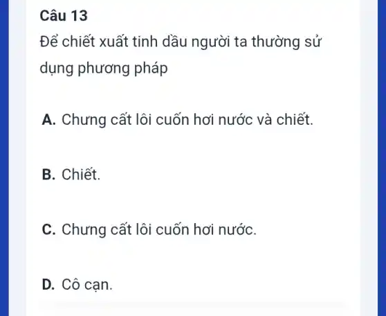 Câu 13
Để chiết xuất tinh dầu người ta thường sử
dụng phương pháp
A. Chưng cất lôi cuốn hơi nước và chiết.
B. Chiết.
C. Chưng cất lôi cuốn hơi nướC.
D. Cô cạn.