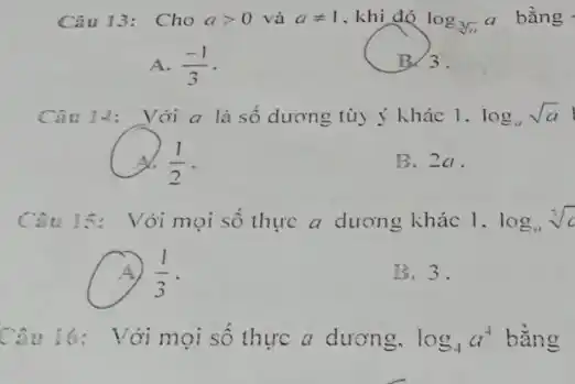 Câu 13: Cho agt 0 và aneq 1 , khi đó log_(sqrt [3](a))a
bằng -
A. (-1)/(3)
Câu 14: Với a là số dương tùy ý khác 1. log_(u)sqrt (a)
(1)/(2)
B. 2a.
Câu 15: Với mọi số thực a dương khác 1. log_(u)sqrt [3](c)
(1)/(3)
B.3.
Câu 16: Với mọi số thực a dương. log_(4)a^4 bằng