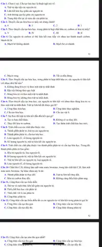 Câu 13. Công thức cấu tạo nào thu gọn nhất?
A. Công thức cấu tạo thu gọn
B. Công thức cấu tạo hóa họC.
C. Công thức khuy
ức cấu tạo đầy đủ.
Câu 1. Chọn ý sai:Cấu tạo hóa học là thuật ngữ nói về:
A. Trật tự sắp xếp các nguyên tử.
B. Liên kết hóa học giữa các nguyên tử.
C. Ảnh hưởng qua lại giữa các nguy ên từ.
D. Trạng thái tồn tại và màu sắc của phân tử.
Câu 2. Thuyết cấu tạo hóa học có mấy nội dung chính?
A. 4
B. 3
C. 2
D. 1
Câu 3. Theo thuyết cấu tạo hóa họC.trong phân tử hợp chất hữu cơ, carbon có hóa trị mấy?
B. IV
D. II
A. V
C. III
Câu 4. Các nguyên tử carbon có thể liên kết trực tiếp với nhau tạo thành mạch carbon.
Mạch đó là:
A. Mạch hở không nhánh
B. Mạch hở có nhánh.
C. Mạch vòng.
D. Tất cả đều đúng.
Câu 5. Theo thuyết cấu tạo hóa học trong phân tử hợp chất hữu cơ, các nguyên tử liên kết
với nhau như thế nào?
A. Không đúng hóa trị và theo một trật tự nhất định.
B. Sắp xếp không theo quy luật.
C. Đúng hóa trị và theo một trật tự nhất định.
D. Đúng hóa trị.không theo trật tự nhất định.
Câu 6. Theo thuyết cấu tạo hóa học,các nguyên tử liên kết với nhau theo đúng hóa trị và
theo một trật tự nhất định. Trật tự liên kết đó được gọi là?
A. Công thức hóa họC.
B. Công thức thực nghiệm.
D. Cấu tạo vật lí.
C. Cấu tạo hóa họC.
Câu 7. Sự thay đối trật tự liên kết dẫn đến kết quả gì?
A. Tạo ra hợp chất kháC.
B. Không có sự thay đổi.
D. Tạo thêm tinh chất hóa học mới.
Câu 8. Tinh chất của các chất phụ thuộc vào:
A. Thành phần phân từ, hóa trị các nguyên tử.
B. Thành phần phân tử, cầu tạo hóa họC.
C. Loại nguyên tố,số lượng nguyên tử.
D. Số lượng nguyên từ, trật tự liên kết các nguyên tử.
Câu 9. Tính chất các chất phụ thuộc vào thành phần phân tử và cấu tạo hóa họC. Trong đó,
thành phần phân tử bao gồm:
A. Hóa trị nguyên tử, loại nguyên tố.
B. Số lượng nguyên từ, trật tự liên kết các nguyên tử.
C. Trật tự liên kết các nguyên tử,loại nguyên tố.
D. Loại nguyên tố số lượng nguyên tử.
Câu 10. Chất khí C,H, không làm mắt màu nước bromine, trong khi chất khí C,H.làm mắt
màu nước bromine. Sự khác nhau này là do:
A. Thành phần phân từ thay đổi.
B. Trật tự liên kết thay đổi.
C. Hóa trị carbon thay đói.
D. Không cùng điều kiện phản ứng.
Câu 11. Công thức cấu tạo biểu diễn:
A. Thứ tự và cách thức liên kết giữa các nguyên tử.
B. Tính chất hóa học của phân tử.
C. Tính chất vật lí của phân tử.
D. Công thức phân từ.
Câu 12. Công thức cấu tạo biểu diễn tất cả các nguyên tử và liên kết trong phân tử gọi là:
A. Công thức cấu tạo thu gọn
B. Công thức cấu tạo hóa họC.
C. Công thức cấu tạo đầy đủ.
D. Công thức khung phân tử.
52