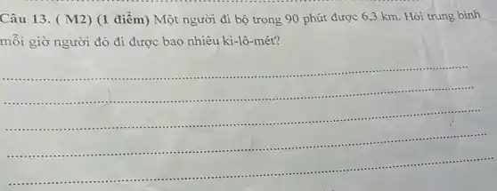 Câu 13. ( M2 ) (1 điểm) Một người đi bộ trong 90 phút được 6 ,3 km. Hỏi trung bình
mỗi giờ người đó đi được bao nhiêu ki-lô-mét?
__