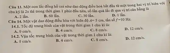 Câu 13. Một con lắc đồng hồ coi như dao động điều hoà bắt đầu từ một trong hai vị trí biên với
chu kỳ là 2s thì trong thời gian 1 phút đầu tiên , số lần quả lắc đi qua vị trí cân bằng là
A. 2 lần.
B. 60 lần.
C. 30 lần.
D. 1 lần.
Câu 14. Một vật dao động điều hòa với biên độ A=5cm tần số f=10Hz.
14.1. Tốc độ trung bình của vật trong thời gian 1 chu kì là:
D. 12cm/s
A. 0cm/s.
B. 4cm/s
C. 8cm/s
14.2 Vận tốc trung bình của vật trong thời gian 1 chu kì là:
D. 12cm/s
A. 0cm/s
B. 4cm/s
C. 8cm/s