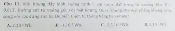 Câu 13. Một khung dây hình vuông cạnh 5 cm được đặt trong từ trường đều, B=
0,01T. Đường sức từ vuông góc với mặt khung.Quay khung cho mặt phẳng khung song
song với các đừng sức từ. Độ biến thiên từ thông bằng bao nhiêu?
A. 2.10^-5Wb
B. -4.10^-5Wb
C. -2,5.10^5Wb
D 5.10^5Wb