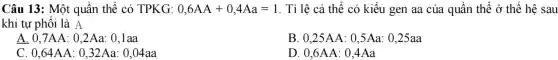 Câu 13: Một quần thể có TPKG: 0,6AA+0,4Aa=1 . Tỉ lệ cá thể có kiểu gen aa của quần thể dot (0) thế hệ sau
khi tự phối là A
A. 0,7AA : 0,2Aa: 0,1aa
0,25AA:0,5Aa:0,25aa
C 0,64AA:0,32Aa:0,04aa
D 0,6AA:0,4Aa