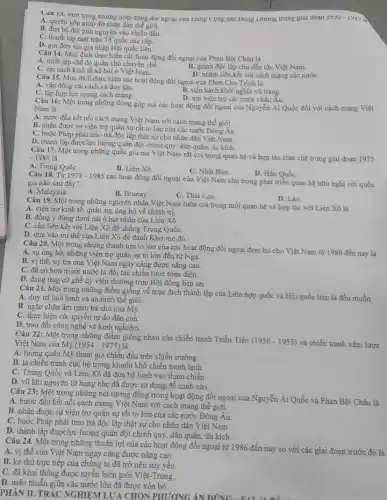 Câu 13. Một trong nhưng hoạt động đỏi ngoại cua trang Cong san Đong Dương trong giai đoạn 1930-1943
A. quyên góp giúp đỡ nhân dân thế giới.
B. đưa bộ đội tinh nguyện vào chiến đấu.
C. thành lập mặt trận Tổ quốc các cấp.
D. gửi đơn xin gia nhập Hội quốc liên.
Câu 14. Mục đích thực hiện các hoạt động đối ngoại của Phan Bội Châu là
A. thiết lập chế độ quân chủ chuyên chế.
B. giành độc lập cho dẫn tộc Việt Nam.
C. cải cách kinh tế xã hội ở Việt Nam.
D. nhằm liên kết với cách mạng các nướC.
Câu 15. Mục đích thực hiện các hoạt động đối ngoại của Phan Chu Trinh là
A. vận động cài cách và duy tân.
B. tiến hành khởi nghĩa vũ trang.
D. xin viện trợ các nước châu Âu.
C. tập hợp lực lượng cách mạng.
Câu 16: Một trong những đóng góp mà các hoạt động đối ngoại của Nguyễn Ái Quốc đối với cách mạng Việt
Nam là
A. bước đầu kết nối cách mạng Việt Nam với cách mạng thế giới.
B. nhận được sự viện trợ quân sự rất to lớn của các nước Đông Âu.
C. buộc Pháp phải trao trả độc lập thật sự cho nhân dân Việt Nam.
D. thành lập đượclực lượng quân đội chính quy, dân quân, du kích.
Câu 17. Một trong những quốc gia mà Việt Nam rất coi trọng quan hệ và hợp tác chặt chẽ trong giai đoạn 1975 -1985lgrave (a)
A. Trung QuốC.
B. Liên Xô.
C. Nhật Bản.
D. Hàn QuốC.
Câu 18. Từ 1975-1985
các hoạt động đối ngoại của Việt Nam chú trọng phát triển quan hệ hữu nghị với quốc gia nào sau đây?
A. Malayxia.
B. Brunay.
C. Thái Lan.
D. Lào.
Câu 19. Một trong những nguyên nhân Việt Nam luôn coi trọng mối quan hệ và hợp tác với Liên Xô là
A. viện trợ kinh tế.quân sự, ủng hộ vê chính trị.
B. đồng ý đứng dưới cái ô hạt nhân của Liên Xô.
C. cần liên kết với Liên Xô để chống Trung QuốC.
D. dựa vào tru thế của Liên Xô để đánh Khơ-me đỏ.
Câu 20. Một trong những thành tựu to lớn của các hoạt động đối ngoại đem lại cho Việt Nam từ 1986 đến nay là
A. sự ủng hộ, những viện trợ quân sự to lớn đến từ Nga.
B. vị thế, uy tín của Việt Nam ngày càng được nâng cao.
C. đã có hơn mười nước là đối tác chiến lược toàn diện.
D. đang ứng cử ghế ủy viên thường trực Hội đồng bản an.
Câu 21. Một trong những điểm giống về mục đích thành lập của Liên hợp quốc và Hội quốc liên là đều muốn
A. duy trì hoà bình và an ninh thế giới.
B. ngǎn chặn âm mưu bá chủ của Mỹ.
C. thực hiện các quyền tự do dân chủ.
D. trao đổi công nghệ và kinh nghiệm.
Câu 22: Một trong những điểm giống nhau của chiến tranh Triều Tiền
(1950-1953) và chiến tranh xâm lược Việt Nam của Mỹ (1954 - 1975) là
A. lượng quân Mỹ tham gia chiến đấu trên chiến trường.
B. là chiến tranh cục bộ trong khuôn khổ chiến tranh lạnh.
C. Trung Quốc và Liên Xô đã đưa bộ binh vào tham chiến.
D. vũ khi nguyên tử hạng nhẹ đã được sử dụng đề cảnh cáo.
Câu 23:Một trong những nét tương đồng trong hoạt động đối ngoại của Nguyễn Ái Quốc và Phan Bội Châu là
A. bước đầu kết nối cách mạng Việt Nam với cách mạng thế giới.
B. nhận được sự viện trợ quân sự rất to lớn của các nước Đông Âu.
C. buộc Pháp phải trao trả độc lập thật sự cho nhân dân Việt Nam.
D. thành lập đượclực lượng quân đội chính quy,dân quân, du kích.
Câu 24. Một trong những thuận lợi của các hoạt động đối ngoại từ 1986 đến nay so với các giai đoạn trước đó là
A. vị thế của Việt Nam ngay càng được nâng cao.
B. kẻ thù trực tiếp của chúng ta đã trở nên suy yếu.
C. đã khai thông được tuyến biên giới Việt-Trung.
D. mâu thuẫn giữa các nước lớn đã được xóa bỏ.
PHẦN II. TRẮC NGHIỆM LỰA CHON PHƯƠNG ÁN ĐÚNG
