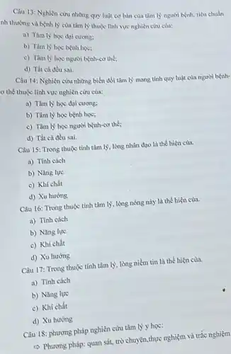 Câu 13: Nghiên cứu những quy luật cơ bàn của tâm lý người bệnh, tiêu chuẩn
nh thường và bệnh lý của tâm lý thuộc lĩnh vực nghiên cứu của:
a) Tàm lý học đại cương:
b) Tâm lý học bệnh học:
c) Tâm lý học người bệnh-cơ thể;
d) Tất cà đều sai.
Câu 14: Nghiên cứu những biến đổi tâm lý mang tính quy luật của người bệnh-
ơ thể thuộc lĩnh vực nghiên cứu cùa:
a) Tâm lý học đại cương;
b) Tâm lý học bệnh học;
c) Tâm lý học người bệnh-cơ thể;
d) Tất cả đều sai.
Câu 15: Trong thuộc tính tâm lý, lòng nhân đạo là thể hiện của.
a) Tính cách
b) Nǎng lực
c) Khí chất
d) Xu hướng
Câu 16: Trong thuộc tính tâm lý, lòng nóng này là thể hiện của.
a) Tính cách
b) Nǎng lực
c) Khí chất
d) Xu hướng
Câu 17: Trong thuộc tính tâm lý, lòng niềm tin là thể hiện của.
a) Tính cách
b) Nǎng lực
c) Khí chất
d) Xu hướng
Câu 18: phương pháp nghiên cứu tâm lý y hoc:
c) Phương pháp: quan sát, trò chuyện,thực nghiệm và trắc nghiệm)