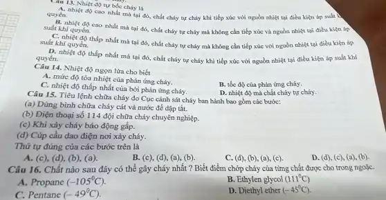 Câu 13. Nhiệt độ tự bốc cháy là
quyền. A. nhiệt độ cao nhất mà tại đó, chất cháy tự cháy khi tiếp xúc với nguồn nhiệt tại điều kiện áp suất k
B. nhiệt độ cao nhất mà tại đó, chất cháy tự cháy mà không cần tiếp xúc và nguồn nhiệt tại điều kiện áp suất khí quyền.
C. nhiệt độ thấp nhất mà tại đó, chất cháy tự cháy mà không cần tiếp xúc với nguồn nhiệt tại điều kiện áp suất khí quyền.
D. nhiệt độ thấp nhất mà tại đó., chất cháy tự cháy khi tiếp xúc với nguồn nhiệt tại điều kiện áp suất khí quyền.
Câu 14. Nhiệt độ ngọn lửa cho biết
A. mức độ tỏa nhiệt của phản ứng cháy.
B. tốc độ của phản ứng cháy.
C. nhiệt độ thấp nhất của bởi phản ứng cháy.
D. nhiệt độ mà chất cháy tự cháy.
Câu 15. Tiêu lệnh chữa cháy do Cục cảnh sát cháy ban hành bao gồm các bước:
(a) Dùng bình chữa cháy cát và nước đề dập tắt.
(b) Điện thoại số 114 đội chữa cháy chuyên nghiệp.
(c) Khi xảy cháy báo động gấp.
(d) Cúp cầu dao điện nơi xảy cháy.
Thứ tự đúng của các bước trên là
A. (c), (d), (b),(a)
B. (c), (d), (a)(b)
C. (d), (b), (a)(c)
Câu 16. Chất nào sau đây có thể gây cháy nhất ?Biết điểm chớp cháy của từng chất được cho trong ngoặC.
A. Propane (-105^circ C)
B. Ethylen glycol (111^circ C)
C. Pentane (-49^circ C)
D. Diethyl ether (-45^circ C)
D. (d), (c), (a)(b)