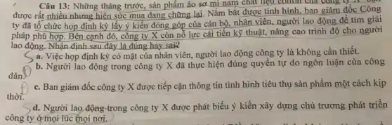 Câu 13: Những tháng trước, sản phẩm áo sơ mi nam chất liệu conon của công ly A. our
được rất nhiều nhưng hiện sức mua đang chững lại. Nắm bắt được tình hình, ban giám đốc Công
ty đã tổ chức họp định kỳ lấy ý kiến đóng góp của cán bộ, nhân viên, người lao động để tìm giải
pháp phù hợp. Bên cạnh đó, công ty X còn nỗ lực cải tiến kỹ thuật, nâng cao trình độ cho người
lao động. Nhận định sau đây là đúng hay sai?
a. Việc họp định kỳ có mặt của nhân viên, người lao động công ty là không cần thiết.
b. Người lao động trong công ty X đã thực hiện đúng quyền tự do ngôn luận của công
C. Ban giám đốc công ty X được tiếp cận thông tin tình hình tiêu thụ sản phẩm một cách kịp
thời.
d. Người lao động trong công ty X được phát biểu ý kiến xây dựng chủ trương phát triển
công ty ở mọi lúc thọi nơi.