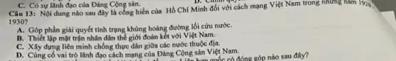 Câu 13: Nội dung nào sau đây là công hiến của Hồ Chí Minh đối với cách mạng Việt Nam trong những nǎm 1920.
1930?
A. Góp phần giải quyết tỉnh trạng khủng hoảng đường lối cứu nướC.
B. Thiết lập mặt trận nhân dân thế giới đoàn kết với Việt Nam.
C. Xây dựng liên minh chống thực dân giữa các nước thuộc địa.
D. Cùng cố vai trò lãnh đạo cách mạng của Đảng Cộng sản Việt Nam.
C. Có sự lãnh đạo của Đảng Cộng sản.