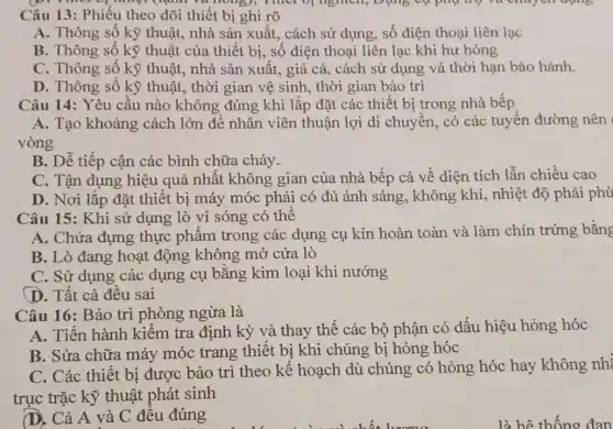 Câu 13: Phiếu theo dõi thiết bị ghi rõ
A. Thông số kỳ thuật, nhà sản xuất,cách sử dụng, số điện thoại liên lạc
B. Thông số kỹ thuật của thiết bị,số điện thoại liên lạc khi hư hỏng
C. Thông số kỹ thuật, nhà sản xuất, giá cả, cách sử dụng và thời hạn bảo hành.
D. Thông số kỹ thuật, thời gian vệ sinh, thời gian bảo trì
Câu 14: Yêu cầu nào không đúng khi lắp đặt các thiết bị trong nhà bếp
A. Tạo khoảng cách lớn để nhân viên thuận lợi di chuyển, có các tuyến đường nên
vòng
B. Dễ tiếp cận các bình chữa cháy.
C. Tận dụng hiệu quả nhất không gian của nhà bếp cả về diện tích lẫn chiều cao
D. Nơi lắp đặt thiết bị máy móc phải có đủ ánh sáng, không khí,nhiệt độ phải phù
Câu 15: Khi sử dụng lò vi sóng có thể
A. Chứa đựng thực phẩm trong các dụng cụ kín hoàn toàn và làm chín trứng bằng
B. Lò đang hoạt động không mở cửa lò
C. Sử dụng các dụng cụ bằng kim loại khi nướng
D. Tất cả đều sai
Câu 16: Bảo trì phòng ngừa là
A. Tiến hành kiểm tra định kỳ và thay thế các bộ phận có dấu hiệu hỏng hóc
B. Sửa chữa máy móc trang thiết bị khi chúng bị hỏng hóc
C. Các thiết bị được bảo trì theo kế hoạch dù chúng có hỏng hóc hay không nhỉ
trục trặc kỹ thuật phát sinh
(D. Cả A và C đều đúng