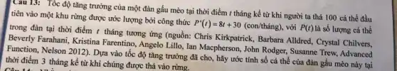 Câu 13: Tốc độ tǎng trưởng của một đàn gấu mèo tại thời điểm t tháng kể từ khi người ta thả 100 cá thể đầu
tiên vào một khu rừng được ước lượng bởi công thức
P'(t)=8t+30(con/thacute (hat (a))ng) , với P(t) là số lượng cá thể
trong đàn tại thời điểm t tháng tương ứng (nguồn: Chris Kirkpatrick, Barbara Alldred, Crystal Chilvers.
Beverly Farahani.Kristina Farentino , Angelo Lillo, Ian Macpherson, John Rodger Susanne Trew, Advanced
Function, Nelson 2012)Dựa vào tốc độ tǎng trưởng đã cho , hãy ước tính số cá thể của đàn gấu mèo này tại
thời điểm 3 tháng kể từ khi chúng được thả vào rừng.