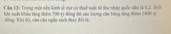 Câu 13: Trong một nên kinh tế mở có thuế suất từ thu nhập quốc dân là 0.2. Biết
khi xuât khâu tǎng thêm 700 tỷ đồng thì sản lượng cân bằng tǎng thêm I 400 tỷ
đồng. Khi đó, cán cân ngân sách thay đôi là: