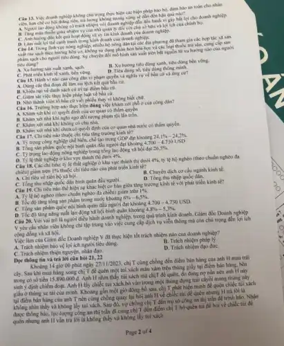 Câu 13. Việc doanh nghiệp không chủ trọng thực hiện các biện pháp bảo hộ, đảm bảo an toàn cho nhân
viên, hạn chế cơ hội tháng tiến, trả lương không tương xứng sẽ dẫn đến hậu quả nào?
A. Người lao động không có trách nhiệm với doanh nghiệp dẫn đến hành vi gây bất lợi cho doanh nghiệp.
B. Tǎng màu thuần giữa nhiệm vụ của nhà quản lý đối với chủ
C. Ánh hưởng đến kết quá hoạt động và uy tín kinh doanh của doanh nghiệp.
D. Làm mắt lợi thế cạnh tranh trong kinh doanh của doanh nghiệp.
Câu 14. Trong linh vực nông nghiệp, nhiều hộ nông dân tại các địa phương đã tham gia các hợp tác xã sản
xuất rau sạch theo hướng hữu cơ, không sử dụng phân bón hóa học và các loại thuốc trừ sâu, cung cấp sản
phẩm sạch cho người tiêu dùng. Sự chuyển đồi mô hình sản xuất trên bắt nguồn từ xu hướng nào của người
tiêu dùng?
B. Xu hướng tiêu dùng xanh, tiêu dùng bền vững.
A. Xu hướng sản xuất xanh, sạch.
D. Tiêu dùng số, tiêu dùng thông minh.
C. Phát triển kinh tế xanh.bền vững.
Câu 15. Hành vi nào của công dân vi phạm quyền và nghĩa vụ về bầu cử và ứng cư?
A. Dùng các thù đoạn để làm sai lệch kết quả bầu cử.
B. Khiếu nại về danh sách cứ tri tại điểm bầu cử.
C. Giám sát việc thực hiện pháp luật về bầu cứ.
D. Nhờ thành viên tổ bầu cử viết phiếu thay vì không biết chữ.
Câu 16. Trường hợp nào thực hiện đúng việc khám xét chỗ ở của công dân?
A. Khám xét khi có quyết định của cơ quan có thẩm quyền.
B. Khám xét nhà khi nghi ngờ đối tượng phạm tội lần trốn.
C. Khám xét nhà khi không có chủ nhà.
D. Khám xét nhà khi chưa có quyết định của cơ quan nhà nước có thẩm quyền.
Câu 17. Chi tiêu nào thuộc chi tiêu tǎng trướng kinh tế?
A. Tỷ trọng công nghiệp chế biến, chế tạo trong GDP đạt khoảng
24,1% -24,2% 
B. Tổng sản phẩm quốc nội bình quân đầu người đạt khoảng
4.700-4.730USD.
C. Tỷ trọng lao động nông nghiệp trong tổng lao động xã hội đạt
26,5% 
D. Tỷ lệ thất nghiệp ở khu vực thành thị dưới
4% .
Câu 18. Các chi tiêu:tỷ lệ thất nghiệp ở khu vực thành thị dưới
4%  tỷ lệ hộ nghèo (theo chuẩn nghèo đa
chiều) giảm trên 1% 
thuộc chi tiêu nào của phát triển kinh tế?
B. Chuyển dịch cơ cấu ngành kinh tế.
A. Chi tiêu về tiến bộ xã hội.
C. Tổng thu nhập quốc dân bình quân đầu người.
D. Tổng thu nhập quốc dân.
Câu 19. Chi tiêu nào thể hiện sự khác biệt cơ bản giữa tǎng trưởng kinh tế với phát triển kinh tế?
A. Tỷ lệ hộ nghèo (theo chuẩn nghèo đa chiều) giảm trên
1% .
B. Tốc độ tǎng tồng sản phẩm trong nước khoảng
6% -6,5% .
C. Tổng sản phâm quốc nội bình quân đầu người đạt khoảng
4.700-4.730USD
D. Tốc độ tǎng nǎng suất lao động xã hội bình quân khoảng
4,8% -5,3% .
Câu 20. Với vai trò là người điều hành doanh nghiệp, trong quá trình kinh doanh, Giám đốc Doanh nghiệp
V yêu cầu nhân viên không chi tập trung vào việc cung cấp dịch vụ viễn thông mà còn chú trọng đến lợi ích
cộng đồng và xã hội.
Việc làm của Giám đốc Doanh nghiệp V đã thực hiện tốt trách nhiệm nào của doanh nghiệp?
A. Trách nhiệm bảo vệ lợi ích người tiêu dùng.
B. Trách nhiệm pháp lý.
C. Trách nhiệm thiện nguyện, nhân đạo.
D. Trách nhiệm đạo đứC.
Đọc thông tin và trả lời câu hỏi 21, 22
Khoảng 14 giờ 00 phút ngày
27/11/2023
chị T cùng chồng đến điểm bán hàng của anh H mua trái
cây. Sau khi mua hàng xong chị T để quên một tui xách màu xám trên thùng giấy tại điểm bán hàng.bên
trong có số tiền 15.890.000d
Anh H nhín thấy túi xách mà chịT đề quên, do đang nợ nằn nên anh H này
sinh ý định chiếm đoạt.Anh H lấy chiếc tui xách bỏ vào trong một thùng đựng trái câyối mang thùng này
giấu ở thùng xe tài của mình. Khoảng gần một giờ đồng hồ sau, chị T phát hiện mình để quên chiếc túi xách
tại điểm bán hàng của anh T nên cùng chồng quay lại hỏi anh H về chiếc túi để quên nhưng H trả lời là
nhìn thấy và không lấy tui xách. Sau đó, vợ chồng chị T đến trụ sở công an thị trắn để trình báo. Nhận
được thông báo, lực-lượng công an thị trấn đi cùng chị T đến điểm chị T bỏ quên tui để hỏi về chiếc túi để
anh H vẫn trả lời là không thấy và không lấy tui xách.
Page 2 of 4