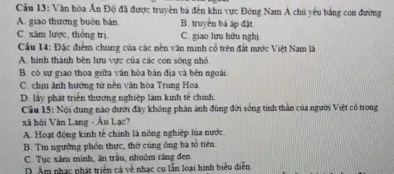 Câu 13: Vǎn hóa Án Độ đã được truyền bá đến khu vực Đông Nam Á chủ yếu bằng con đường
A. giao thương buôn bán
B. truyền bá áp đặt.
C. xâm lược thống trị
C. giao lưu hữu nghị
Câu 14: Đặc điểm chung của các nền vǎn minh cổ trên đất nước Việt Nam là
A. hinh thành bên lưu vực của các con sông nhỏ.
B. có sự giao thoa giữa vǎn hóa bản địa và bên ngoài
C. chiu ảnh hướng từ nền vǎn hóa Trung Hoa
D. lấy phát triển thương nghiệp làm kinh tế chính
Câu 15: Nội dung nào dưới đây không phân ánh đúng đời sống tinh thần của người Việt cổ trong
xã hội Vǎn Lang - Âu Lạc?
A. Hoat động kinh tế chính là nông nghiệp lúa nướC.
B. Tin ngường phốn thực, thờ cúng ông bà tổ tiên
C. Tục xǎm minh, ǎn trâu nhuộm rǎng đen.
D. Âm nhạc phát triển cả về nhạc cu lẫn loại hình biểu điễn