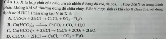 Câu 13. X là hợp chất của calcium có nhiều ở dạng đá vôi, đá hoa. __ Hợp chất Y có trong thành
phần không khí và thường dùng để chữa cháy. Biết Y được sinh ra khi cho X phản ứng với dung
dịch acid HCl.Phản ứng tạo Y từ X là
A CaSO_(3)+2HClarrow CaCl_(2)+SO_(2)+H_(2)O
B. Ca(HCO_(3))_(2)xrightarrow (t^circ )CaCO_(3)+CO_(2)+H_(2)O.
Ca(HCO_(3))_(2)+2HClarrow CaCl_(2)+2CO_(2)+2H_(2)O
D CaCO_(3)+2HClarrow CaCl_(2)+CO_(2)+H_(2)O