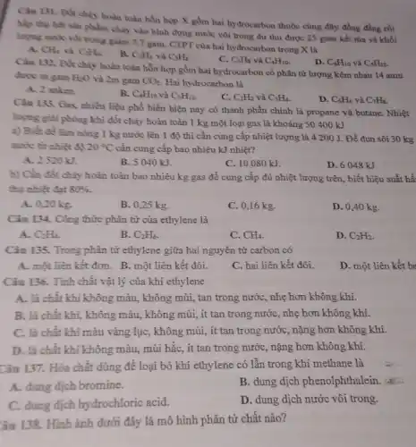 Câu 131. Đốt chảy hoàn toàn hỗn hợp X gồm hai hydrocarbon thuộc cùng dãy đồng đẳng rồi
hấp thụ hết sản phẩm cháy vào bình đựng nước vôi trong dư thu được 25 gam kết tủa và khối
lượng nước vôi trong giảm 7,7 gam. CTPT của hai hydrocarbon trong X là
A. CH_(4) và C_(2)H_(6)
B. C_(2)H_(6) và C_(3)H_(8)
C. C_(3)H_(8) và C_(4)H_(10)
D. C_(4)H_(10) và C_(5)H_(12)
Câu 132. Đốt chảy hoàn toàn hỗn hợp gồm hai hydrocarbon có phân tử lượng kém nhau 14 amu
được m gam H_(2)O và 2m gam CO_(2) Hai hydrocarbon là
A. 2 anken.
B. C_(4)H_(10) và C_(5)H_(12)
C. C_(2)H_(2) và C_(3)H_(4)
D. C_(6)H_(6) và C_(7)H_(8)
Câu 133. Gas, nhiền liệu phổ biến hiện nay có thành phần chính là propane và butane. Nhiệt
lượng giải phóng khi đốt cháy hoàn toàn 1 kg một loại gas là khoảng SO 400 kJ
a) Biết đề làm nông 1 kg nước lên 1 độ thì cần cung cấp nhiệt lượng là 4 200 J. Để đun sôi 30 kg
nước từ nhiệt độ 20^circ C cần cung cấp bao nhiêu kJ nhiệt?
A. 2520 kJ.
B. 5040 kJ.
C. 10080 kJ.
D. 6048 kJ.
b) Cần đốt chảy hoàn toàn bao nhiêu kg gas để cung cấp đủ nhiệt lượng trên, biết hiệu suất hế
thụ nhiệt đạt 80% 
A. 0,20 kg.
B. 0,25 kg.
C. 0,16 kg.
D. 0,40 kg.
Câu 134. Công thức phân tử của ethylene là
A. C_(2)H_(4)
B. C_(2)H_(6)
C. CH_(4)
D. C_(2)H_(2)
Câu 135. Trong phân từ ethylene giữa hai nguyên tử carbon có
A. một liên kết đơn. B. một liên kết đôi.
C. hai liên kết đôi.
D. một liên kết ba
Câu 136. Tính chất vật lý của khí ethylene
A. là chất khí không màu, không mùi,tan trong nước, nhẹ hơn không khí.
B. là chất khí,không màu, không mùi,ít tan trong nướC., nhẹ hơn không khí.
C. là chất khí màu vàng lục, không mùi, ít tan trong nước, nặng hơn không khí.
D. là chất khí không màu, mùi hắc,, ít tan trong nước,nặng hơn không khí.
Câu 137. Hóa chất dùng để loại bỏ khí ethylene có lần trong khí methane là
A. dung dịch bromine.
B. dung dịch phenolphthalein
C. dung dịch hydrochloric acid.
D. dung dịch nước vôi trong.
âu 138. Hình ảnh dưới đây là mô hình phân tử chất nào?