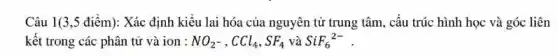 Câu 1(3,5 điểm): Xác định kiêu lai hóa của nguyên tử trung tâm, câu trúc hình học và góc liên
kết trong các phân tử và ion : NO_(2^-),CCl_(4),SF_(4) và SiF_(6)^2-
