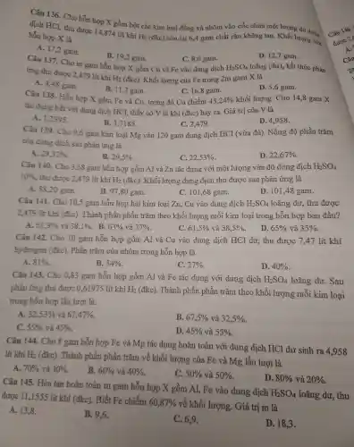 Câu 136.Cho hỗt 1 hợp X gồm bội : các kim loại đồng và nhôm vào cốc chứa một lượng dư dung
dịch HCl, thu được 14,874 lít khí
H_(2) (đkc) còn lại 6,4 gam chất : rắn không tan Khối lượng có hỗn hợp X là
A. 17,2 gam.
B. 19,2 gam.
D. 12,7 gam.
Câu 137 Cho m gam hỗn hợp X gồm C u và Fe vào dung dịch
C. 8,6 gam.
ứng thu được 2,479 lit khí
H_(2)(dkc) . Khối lượng của Fetrong 2m gan X là
H_(2)SO_(4) loãng (dư), kết thúc phản
A. 4,48 gam.
Câu 138.Hỗn hợp X gồm Fe và Cu , trong đó Cu chiếm
B.11,2 gam.
C. 16,3 gam.
D. 5,6 gam.
tác dụng hết với dung dịch HCl, thấy ' có V lít khí (đkc)bay ra Giá trị của V là
43,24%  khối lượng.Cho 14,8 gam X
A.1,2395 .
B. 3.7185
Câu 139.Cho 9,6 gam kim loại Mg vào 120 gam dung dịch HCl (vừa đủ). Nồng độ phần trǎm
C. 2,479 .
D. 4.958 .
của dung dịch sau phản ứng là
A. 29,32% 
B. 29,5% 
C 22,53% 
D. 22,67% 
Câu 140.Cho 3.68 gam hỗr hợp gồm Al và Zn tác dung với mộ t lượn;g vừa đủ dung dịch H_(2)SO_(4)
10%  , thu được 2,479 lít khí H_(2)(dkc) . Khối lương dung dịch thu được sau phản ứng là
A. 88,20 gam.
B. 9780 gam.
C. 101,68 gam.
D. 101 ,48 gam.
Câu 141 Cho 10,5 gam hỗn hợ o hai kim loại Zn . Cu vào dung dịch H_(2)SO_(4) loãng dư,thu được
2.479 lít khí (đkc). Thành phần phần trǎm the khối lượng mỗi kim loại trong hỗn hợp ban đầu?
A. 61,9%  và 38,1%  . B. 63%  và 37% 
C. 61,5%  và 38,5% 
D. 65%  và 35% 
Câu 142.Cho 10 gam hỗn hợp gồm Al và Cu vào dung dich HCl dư,, thu được 7.47 lít khí
hydrogen (đkc).Phần trǎm của nhôm trong hỗn hợp là
A. 81% 
B. 54% 
C. 27% 
D. 40% 
Câu 143. Cho 0,83 gam hỗn hợp gồm Al và Fe tác dụng với dung dịch H_(2)SO_(4) loãng dư. Sau
phản ứng thu được 0,61975 lít khí H_(2) (đkc). Thành phần phần trǎm theo khối lượng mỗi kim loại
trong hỗn hợp lần lượt là:
A. 32,53%  và 67,47% 
B. 67,5%  và 32,5% 
C. 55%  và 45% 
D. 45%  và 55% 
Câu 144.Cho 8 gam hỗn hợp Fe và Mg tác dụng hoàn toàn với dung dịch HCl dư sinh ra 4,958
lít khí H_(2)(dkc)
. Thành phần phần trǎm về khối lượng của Fe và Mẹ 1ần lượt là
A. 70%  và 30% 
B. 60%  và 40% 
C. 50%  và 50% 
D. 80%  và 20% 
Câu 145 Hòa tan hoàn toàn m gam hỗn hợp X gồm A1.Fe vào dung dịch
H_(2)SO_(4) loãng dư,thu được 11,1555 lit khí (đkc). Biết Fe chiếm
60,87%  về khối lượng.. Giá trị m là
A. 13,8 .
B. 9,6 .
C. 6,9
D. 18,3 .