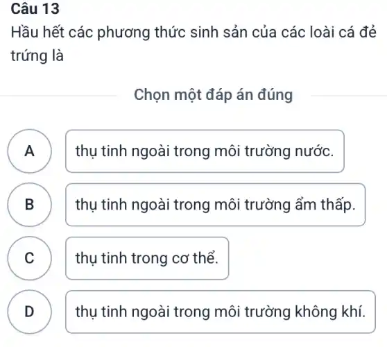 Câu 13
Hầu hết các phương thức sinh sản của các : loài cá đẻ
trứng là
Chọn một đáp án đúng
A A
thụ tinh ngoài trong môi trường nước.
B
thụ tinh ngoài trong môi trường ẩm thấp.
C thụ tinh trong cơ thể.
D
thụ tinh ngoài trong môi trường không khí.