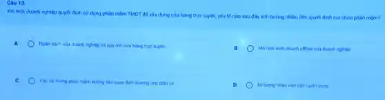 Câu 13:
Khi một doanh nghiệp quyết định sử dụng phần mèm TMĐT để xây dựng cửa hàng trực tuyến, yếu tố nào sau đây ánh hưởng nhiều đến quyết định lựa chọn phần mèm?
A
Ngân sách của doanh nghiệp và quy mô cửa hàng trực tuyến.
B
Mohinh kinh doanh offline của doanh nghiệp
C
Các hệ thóng phàn mêm không liên quan đến thương mại điện tứ
Soluong nhàn viên can tuyến dung