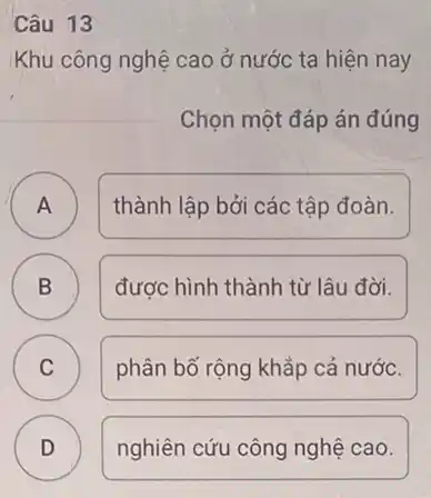 Câu 13
Khu công nghệ cao ở nước ta hiện nay
Chọn một đáp án đúng
A )
thành lập bởi các tập đoàn.
B B
được hình thành từ lâu đời.
C C
phân bố rộng khắp cả nước.
D D
nghiên cứu công nghệ cao.