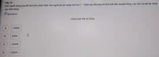 Câu 13
Một ngườ i dùng búa để nhố một ch iếc đinh. Khi người ấy tác dụr la một lực F=100N vào đầ ubúa thi đinh bắt đầ , chuyến động. Lực cản của gỗ tác dụng
vào đinh bằng
overrightarrow (F)20cm2cm
Chọn mẹ t đáp án đủ ng
A 1500N
A
B B
500N.
C C
TOOON.
D
2000N.