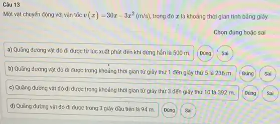 Câu 13
Một vật chuyển động với vận tốc v(x)=30x-3x^2(m/s) trong đó x là khoảng thời gian tính bằng giây.
Chọn đúng hoặc sai
a) Quãng đường vật đó đi được từ lúc xuất phát đến khi dừng hẳn là 500 m.
Đúng
Sai
b) Quãng đường vật đó đi được trong khoảng thời gian từ giây thứ 1 đến giây thứ 5 là 236 m.
Sai
c) Quãng đường vật đó đi được trong khoảng thời gian từ giây thứ 3 đến giây thứ 10 là 392 m.
Sai
d) Quãng đường vật đó đi được trong 3 giây đầu tiên là 94 m.
Đúng
Sai