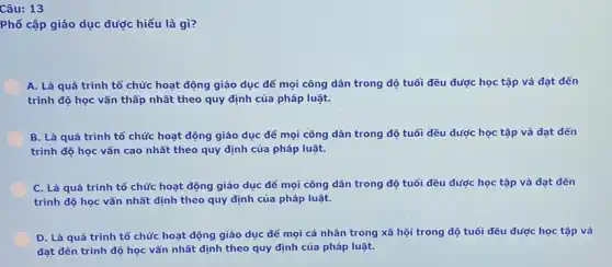 Câu: 13
Phổ cập giáo dục được hiểu là gì?
A. Là quá trình tổ chức hoạt động giáo dục để mọi công dân trong độ tuổi đều được học tập và đạt dến
trình độ học vấn thấp nhất theo quy định của pháp luật.
B. Là quá trình tổ chức hoạt động giáo dục để mọi công dân trong độ tuổi đều được học tập và đạt dến
trình độ học vấn cao nhất theo quy định của pháp luật.
C. Là quá trình tổ chức hoạt động giáo dục để mọi công dân trong độ tuổi đều được học tập và đạt dến
trình độ học vấn nhất định theo quy định của pháp luật.
D. Là quá trình tổ chức hoạt động giáo dục để mọi cá nhân trong xã hội trong độ tuổi đều được học tập và
đạt dến trình độ học vấn nhất định theo quy định của pháp luật.