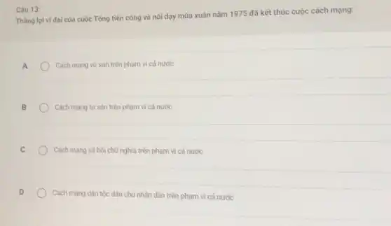 Câu 13:
Thâng lợi vi đại của cuộc Tổng tiến công và nổi dạy mùa xuân nǎm 1975 đã kết thúc cuộc cách mạng:
A
Cách mạng vô sản trên phạm vi cả nước
Cách mạng tư sàn trên phạm vi cả nước
Cách mạng xã hội chủ nghĩa trên phạm vi cả nước
Cách mạng dân tộc dân chủ nhân dân trên phạm vi cả nước
