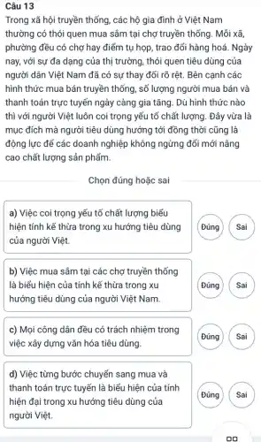 Câu 13
Trong xã hội truyền thống, các hộ gia đình ở Việt Nam
thường có thói quen mua sắm tại chợ truyền thống. Mỗi xã,
phường đều có chợ hay điểm tụ họp , trao đổi hàng hoá . Ngày
nay, với sự đa dạng của thị trường , thói quen tiêu dùng của
người dân Việt Nam đã có sự thay đổi rõ rêt. Bên canh các
hình thức mua bán truyền thống, số lượng người mua bán và
thanh toán trực tuyến ngày càng gia tǎng . Dù hình thức nào
thì với người Việt luôn coi trọng yếu tố chất lượng. Đây vừa là
mục đích mà người tiêu dùng hướng tới đồng thời cũng là
động lực để các doanh nghiệp không ngừng đổi mới nâng
cao chất lượng sản phẩm.
Chọn đúng hoặc sai
a) Việc coi trọng yếu tố chất lượng biểu
hiện tính kế thừa trong xu hướng tiêu dùng
của người Việt
(Đúng Sai
b) Việc mua sắm tại các chợ truyền thống
là biểu hiện của tính kế thừa trong xu
hướng tiêu dùng của người Việt Nam.
( Đúng Sai
c) Mọi công dân đều có trách nhiệm trong
việc xây dựng vǎn hóa tiêu dùng.
(Đúng Sai
d) Việc từng bước chuyển sang mua và
thanh toán trực tuyến là biểu hiện của tính
(Đúng Sai