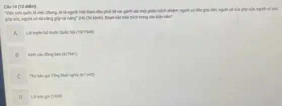 Câu 14 (10 diem):
Việc cíu quốc là việc chung. Ai là người Việt Nam Câu phải kề vai gính vác một phân trách nhiệm người có tiền góp tiền, người có của góp của người có sớ.
góp sức, người có tài nǎng góp tài nǎng" (Hồ Chí Minh).Đoạn vǎn trên trích trong vǎn kiện nào?
A
Loi tuyen botruóc Quốchới (10/1945)
B
Kinh cáo ông bào (6/1941)
Thukeugai Teng kho nghĩa (2/1945)
C
D Lakkugai (1900)