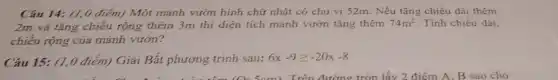 Câu 14: (1,0 điểm) Một mảnh vườn hình chữ nhật có chu vi 52m. Nếu tǎng chiều dài thêm
2m và tǎng chiều rộng thêm 3m thi diện tích mảnh vườn tǎng thêm 74m^2 Tính chiều dài,
chiều rộng của mảnh vườn?
Câu 15: (1,0 điểm)Giải Bất phương trình sau: 6x-9geqslant -20x-8