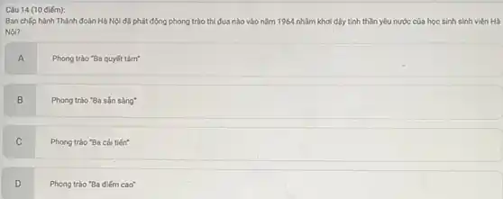 Câu 14 (10 điểm):
Ban chấp hành Thành đoàn Hà Nội đã phát động phong trào thi đua nào vào nǎm 1964 nhãm khơi dậy tinh thần yêu nước của học sinh sinh viên Hà
Nộ?
A
Phong trào "Ba quyết tâm?
B
Phong trào "Ba sắn sàng"
C
Phong trào "Ba cài tiến"
D
Phong trào "Ba điếm cao"