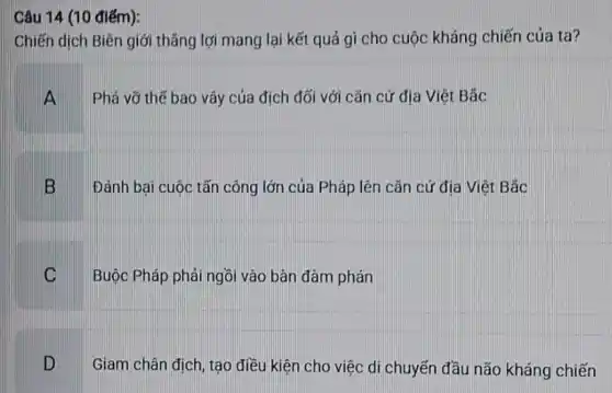 Câu 14 (10 điểm):
Chiến dịch Biên giới thẳng lợi mang lại kết quả gì cho cuộc kháng chiến của ta?
A Phá vỡ thế bao vây của địch đối với cǎn cứ địa Việt Bảc
B Đánh bại cuộc tấn công lớn của Pháp lên cǎn cứ địa Viêt Bắc
C Buộc Pháp phải ngồi vào bàn đàm phán
D Giam chân địch, tạo điều kiện cho việc di chuyến đầu não kháng chiến