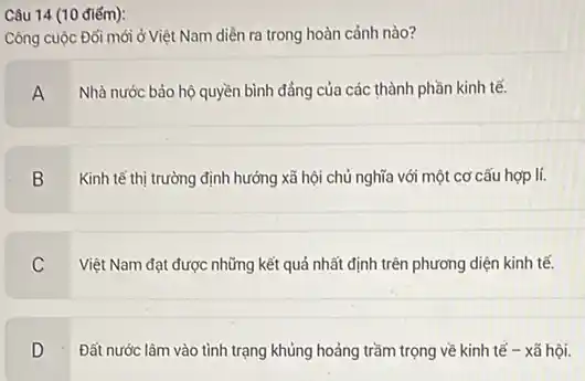 Câu 14 (10 điếm):
Công cuộc Đối mới ở Việt Nam diễn ra trong hoàn cảnh nào?
A
Nhà nước bảo hộ quyền bình đẳng của các thành phần kinh tế.
B
Kinh tế thị trường định hướng xã hội chủ nghĩa với một cơ cấu hợp lí.
C
Việt Nam đạt được những kết quả nhất định trên phương diện kinh tế.
D
Đất nước lâm vào tình trạng khủng hoảng trầm trọng về kinh tế - xã hội.