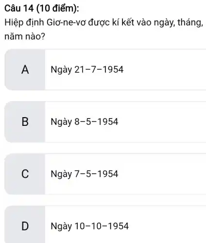 Câu 14 (10 điểm):
Hiệp định Giơ-ne-vơ được kí kết vào ngày , tháng,
nǎm nào?
A .
Ngày 21-7-1954
B
Ngày 8-5-1954
C
Ngày 7-5-1954
D
Ngày 10-10-1954