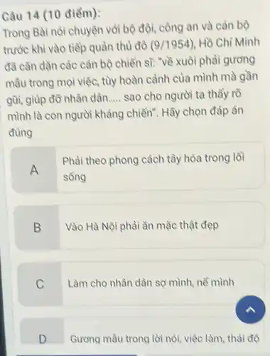 Câu 14 (10 điểm):
Trong Bài nói chuyện với bộ đội công an và cán bộ
trước khi vào tiếp quần thù đô (9/1954) Hồ Chí Minh
đã cần dần các cán bộ chiền sĩ."về xuôi phài gương
mầu trong mọi việc, tùy hoàn cảnh của mình mà gần
gũi, giúp đồ nhân dân..... __ sao cho người ta thầy rõ
mình là con người kháng chiến". Hãy chọn đáp án
đúng
A
Phài theo phong cách tây hóa trong lồi
sông
B
Vào Hà Nội phải ǎn mặc thật đẹp
C
Làm cho nhân dân sợ mình, nề mình
D
Gương mầu trong lời nói, việc làm thải độ