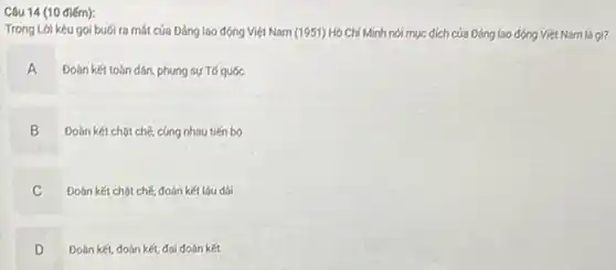 Câu 14 (10 điếm):
Trong Lời kêu gọi buói ra mát của Đảng lao động Việt Nam (1951) Hồ Chí Minh nói mục đích của Đảng lao động Việt Nam là gi?
A Đoàn kết toàn dân phụng sự Tố quốc
Đoàn kết chạt chế cùng nhau tiến bộ
B
C Đoàn kết chật chế đoàn kết lâu dài
D Đoàn kết, đoàn kết.đại đoàn kết D